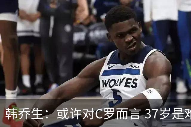 韩乔生：或许对C罗而言 37岁是难违的自然规律了